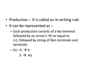 • Production :- It is called as re-writing rule
• It can be represented as :-
   – Each production consists of a No terminal
     followed by an arrow (-) or equal to
     (=), followed by string of Non terminals and
     terminals
   – Ex:- A  b
          S  Aa
 