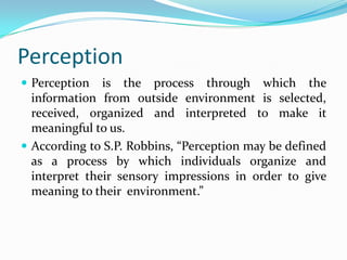 Perception
 Perception is the process through which the
information from outside environment is selected,
received, organized and interpreted to make it
meaningful to us.
 According to S.P. Robbins, “Perception may be defined
as a process by which individuals organize and
interpret their sensory impressions in order to give
meaning to their environment.”
 