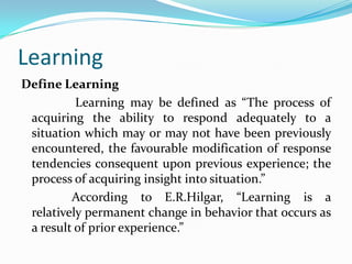 Learning
Define Learning
Learning may be defined as “The process of
acquiring the ability to respond adequately to a
situation which may or may not have been previously
encountered, the favourable modification of response
tendencies consequent upon previous experience; the
process of acquiring insight into situation.”
According to E.R.Hilgar, “Learning is a
relatively permanent change in behavior that occurs as
a result of prior experience.”
 