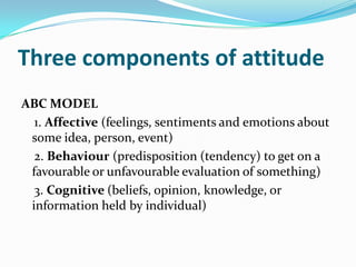 Three components of attitude
ABC MODEL
1. Affective (feelings, sentiments and emotions about
some idea, person, event)
2. Behaviour (predisposition (tendency) to get on a
favourable or unfavourable evaluation of something)
3. Cognitive (beliefs, opinion, knowledge, or
information held by individual)
 