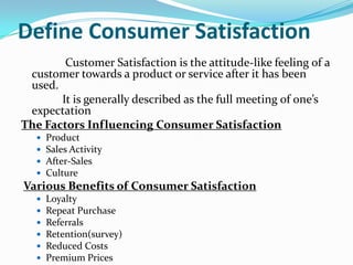 Define Consumer Satisfaction
Customer Satisfaction is the attitude-like feeling of a
customer towards a product or service after it has been
used.
It is generally described as the full meeting of one’s
expectation
The Factors Influencing Consumer Satisfaction
 Product
 Sales Activity
 After-Sales
 Culture
Various Benefits of Consumer Satisfaction
 Loyalty
 Repeat Purchase
 Referrals
 Retention(survey)
 Reduced Costs
 Premium Prices
 