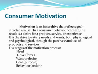 Consumer Motivation
Motivation is an inner drive that reflects goal-
directed arousal. In a consumer behaviour context, the
result is a desire for a product, service, or experience.
It is the drive to satisfy needs and wants, both physiological
and psychological, through the purchase and use of
products and services
Five stages of the motivation process:
Need
Drive (force)
Want or desire
Goal (purpose)
Behaviour(action)
 