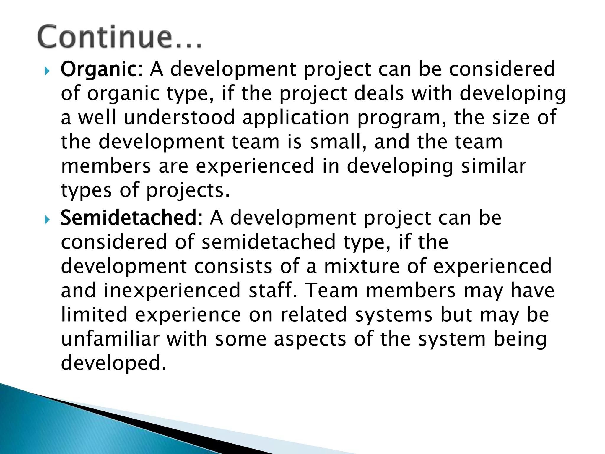  Organic: A development project can be considered
of organic type, if the project deals with developing
a well understood application program, the size of
the development team is small, and the team
members are experienced in developing similar
types of projects.
 Semidetached: A development project can be
considered of semidetached type, if the
development consists of a mixture of experienced
and inexperienced staff. Team members may have
limited experience on related systems but may be
unfamiliar with some aspects of the system being
developed.
 