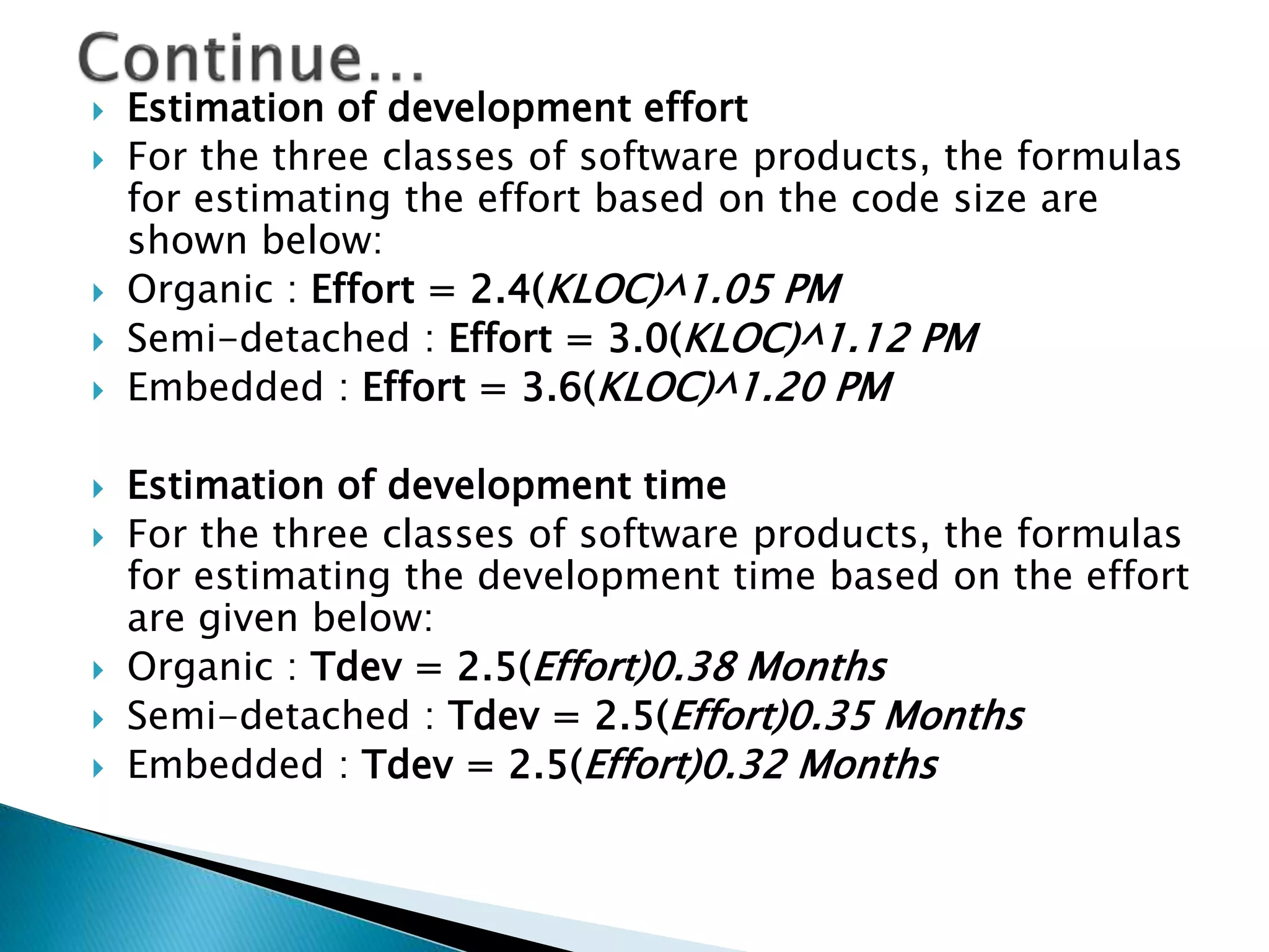  Estimation of development effort
 For the three classes of software products, the formulas
for estimating the effort based on the code size are
shown below:
 Organic : Effort = 2.4(KLOC)^1.05 PM
 Semi-detached : Effort = 3.0(KLOC)^1.12 PM
 Embedded : Effort = 3.6(KLOC)^1.20 PM
 Estimation of development time
 For the three classes of software products, the formulas
for estimating the development time based on the effort
are given below:
 Organic : Tdev = 2.5(Effort)0.38 Months
 Semi-detached : Tdev = 2.5(Effort)0.35 Months
 Embedded : Tdev = 2.5(Effort)0.32 Months
 