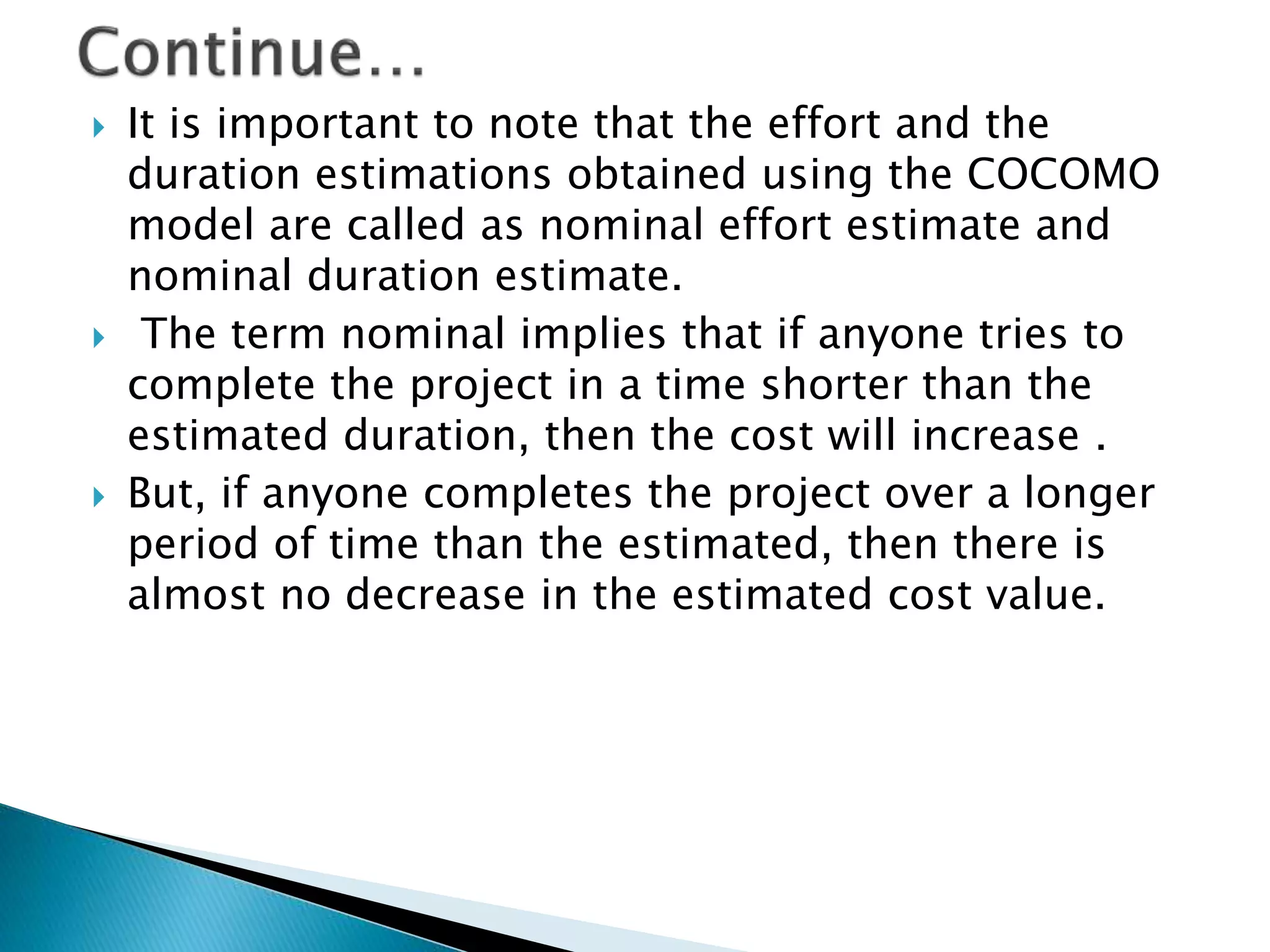  It is important to note that the effort and the
duration estimations obtained using the COCOMO
model are called as nominal effort estimate and
nominal duration estimate.
 The term nominal implies that if anyone tries to
complete the project in a time shorter than the
estimated duration, then the cost will increase .
 But, if anyone completes the project over a longer
period of time than the estimated, then there is
almost no decrease in the estimated cost value.
 