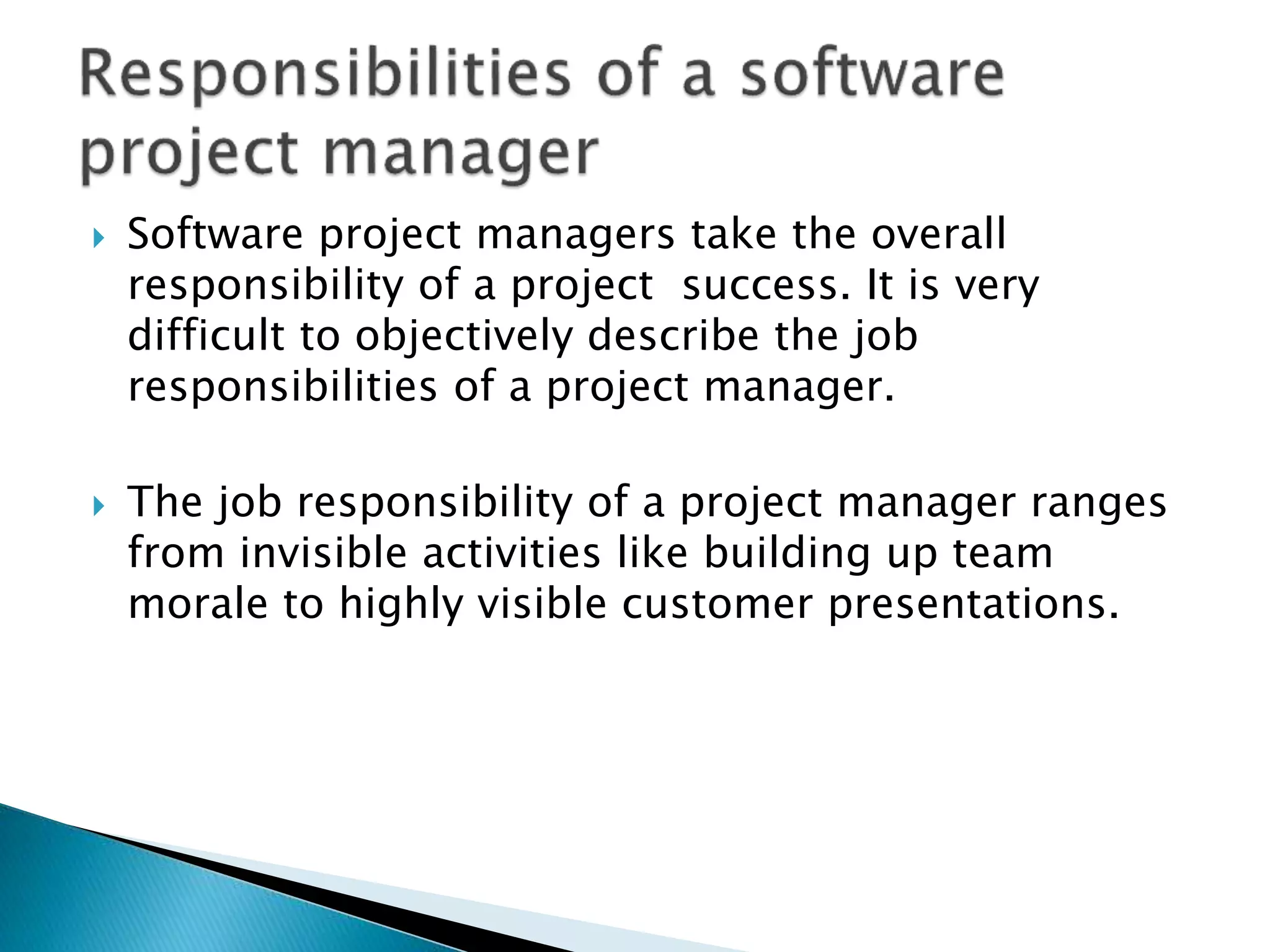  Software project managers take the overall
responsibility of a project success. It is very
difficult to objectively describe the job
responsibilities of a project manager.
 The job responsibility of a project manager ranges
from invisible activities like building up team
morale to highly visible customer presentations.
 