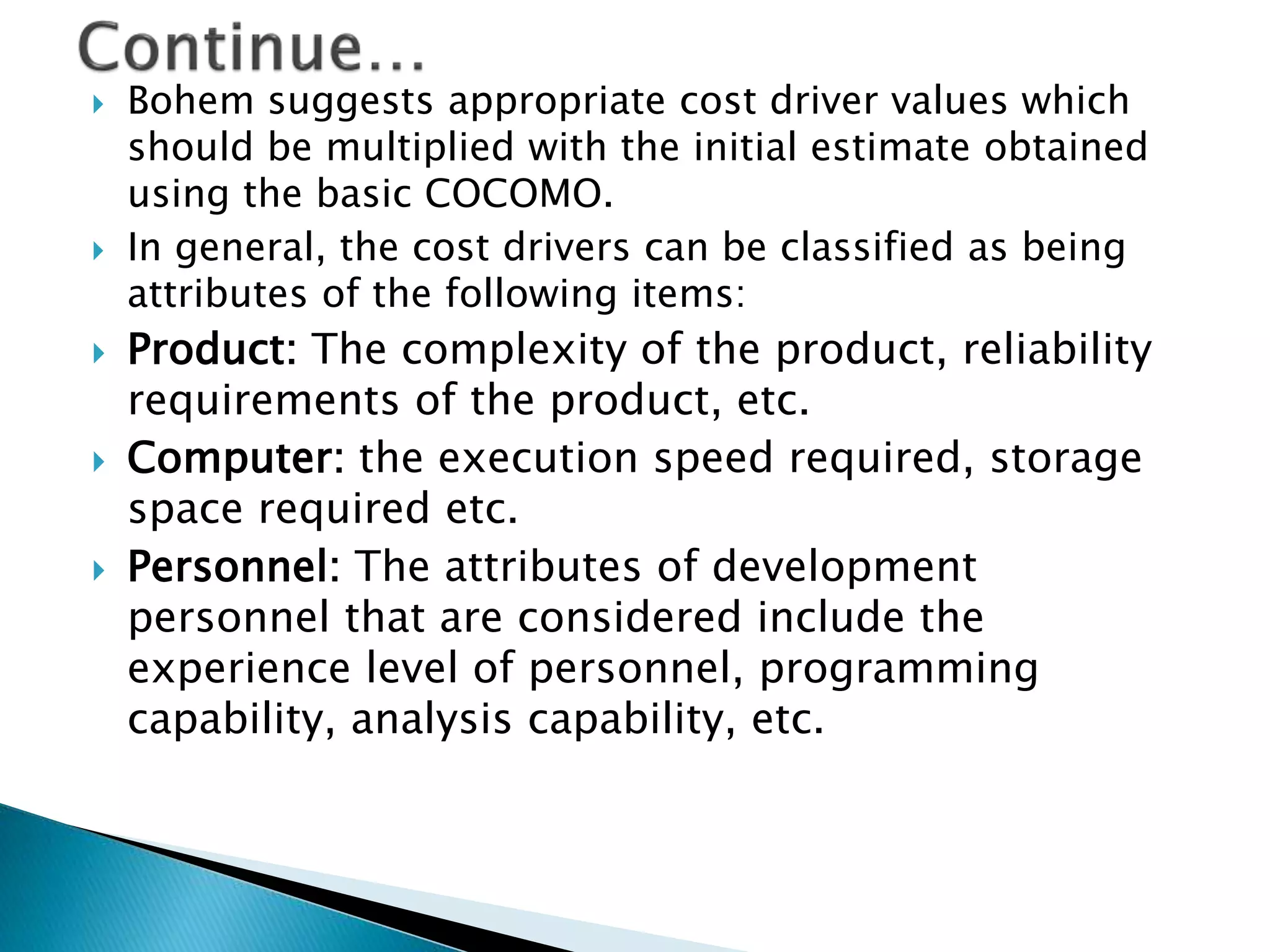  Bohem suggests appropriate cost driver values which
should be multiplied with the initial estimate obtained
using the basic COCOMO.
 In general, the cost drivers can be classified as being
attributes of the following items:
 Product: The complexity of the product, reliability
requirements of the product, etc.
 Computer: the execution speed required, storage
space required etc.
 Personnel: The attributes of development
personnel that are considered include the
experience level of personnel, programming
capability, analysis capability, etc.
 