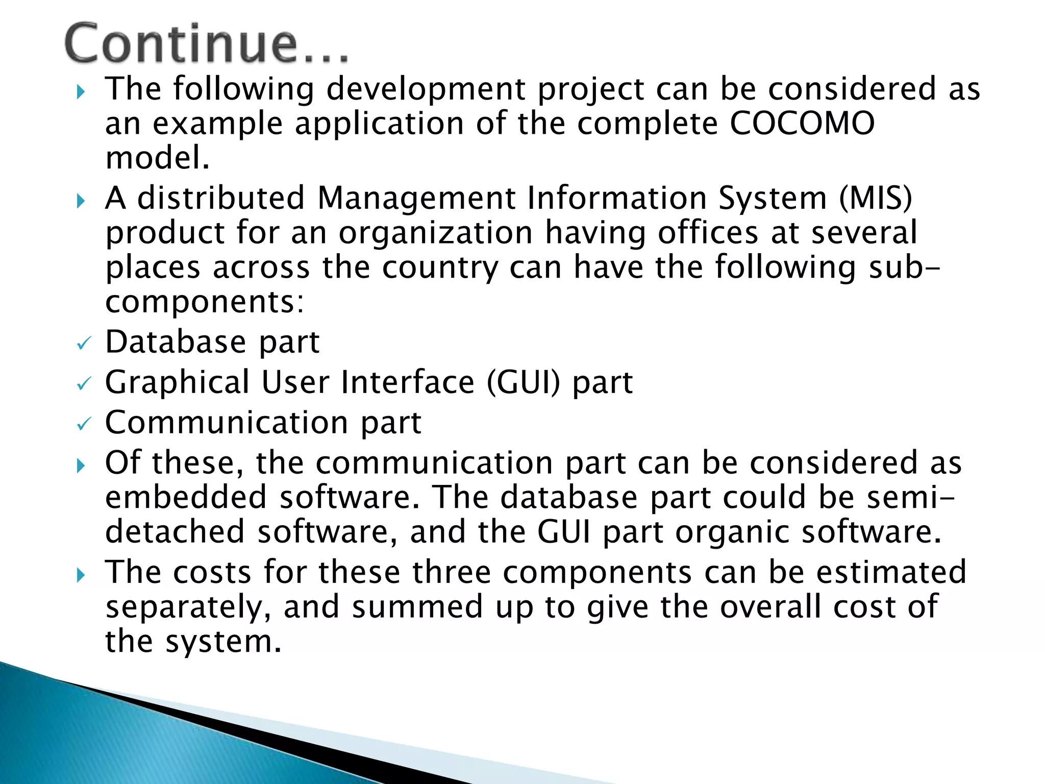 The following development project can be considered as
an example application of the complete COCOMO
model.
 A distributed Management Information System (MIS)
product for an organization having offices at several
places across the country can have the following sub-
components:
 Database part
 Graphical User Interface (GUI) part
 Communication part
 Of these, the communication part can be considered as
embedded software. The database part could be semi-
detached software, and the GUI part organic software.
 The costs for these three components can be estimated
separately, and summed up to give the overall cost of
the system.
 