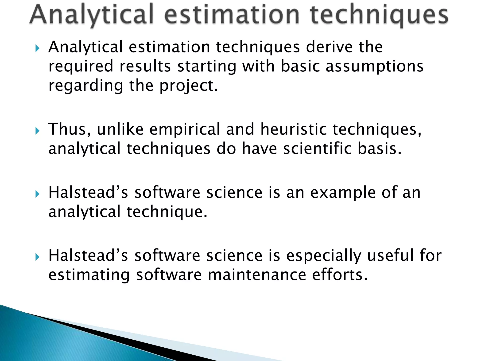  Analytical estimation techniques derive the
required results starting with basic assumptions
regarding the project.
 Thus, unlike empirical and heuristic techniques,
analytical techniques do have scientific basis.
 Halstead’s software science is an example of an
analytical technique.
 Halstead’s software science is especially useful for
estimating software maintenance efforts.
 
