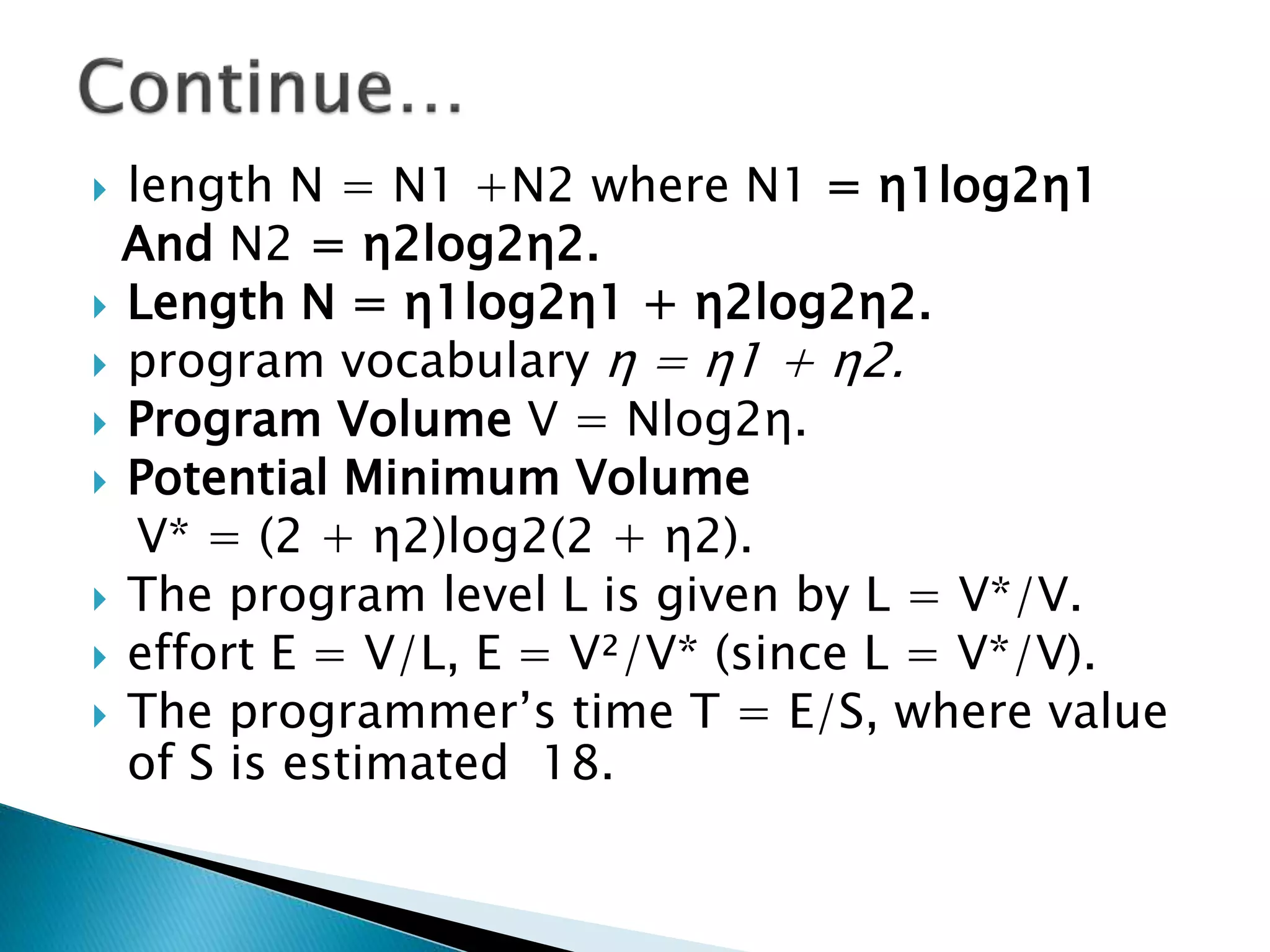  length N = N1 +N2 where N1 = η1log2η1
And N2 = η2log2η2.
 Length N = η1log2η1 + η2log2η2.
 program vocabulary η = η1 + η2.
 Program Volume V = Nlog2η.
 Potential Minimum Volume
V* = (2 + η2)log2(2 + η2).
 The program level L is given by L = V*/V.
 effort E = V/L, E = V²/V* (since L = V*/V).
 The programmer’s time T = E/S, where value
of S is estimated 18.
 