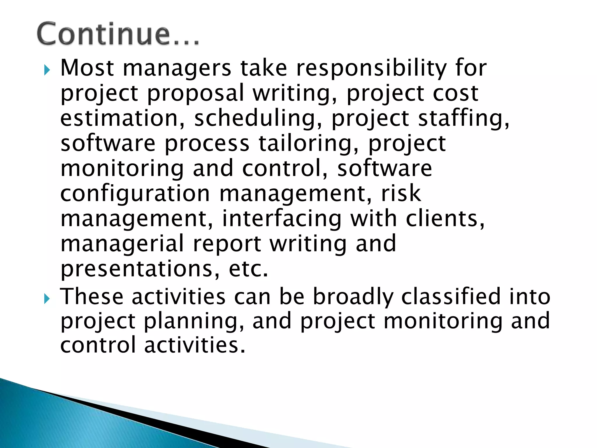  Most managers take responsibility for
project proposal writing, project cost
estimation, scheduling, project staffing,
software process tailoring, project
monitoring and control, software
configuration management, risk
management, interfacing with clients,
managerial report writing and
presentations, etc.
 These activities can be broadly classified into
project planning, and project monitoring and
control activities.
 