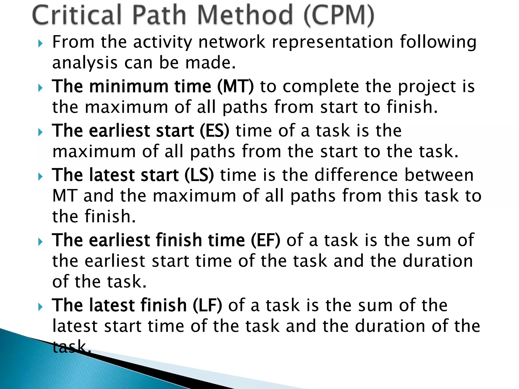  From the activity network representation following
analysis can be made.
 The minimum time (MT) to complete the project is
the maximum of all paths from start to finish.
 The earliest start (ES) time of a task is the
maximum of all paths from the start to the task.
 The latest start (LS) time is the difference between
MT and the maximum of all paths from this task to
the finish.
 The earliest finish time (EF) of a task is the sum of
the earliest start time of the task and the duration
of the task.
 The latest finish (LF) of a task is the sum of the
latest start time of the task and the duration of the
task.
 