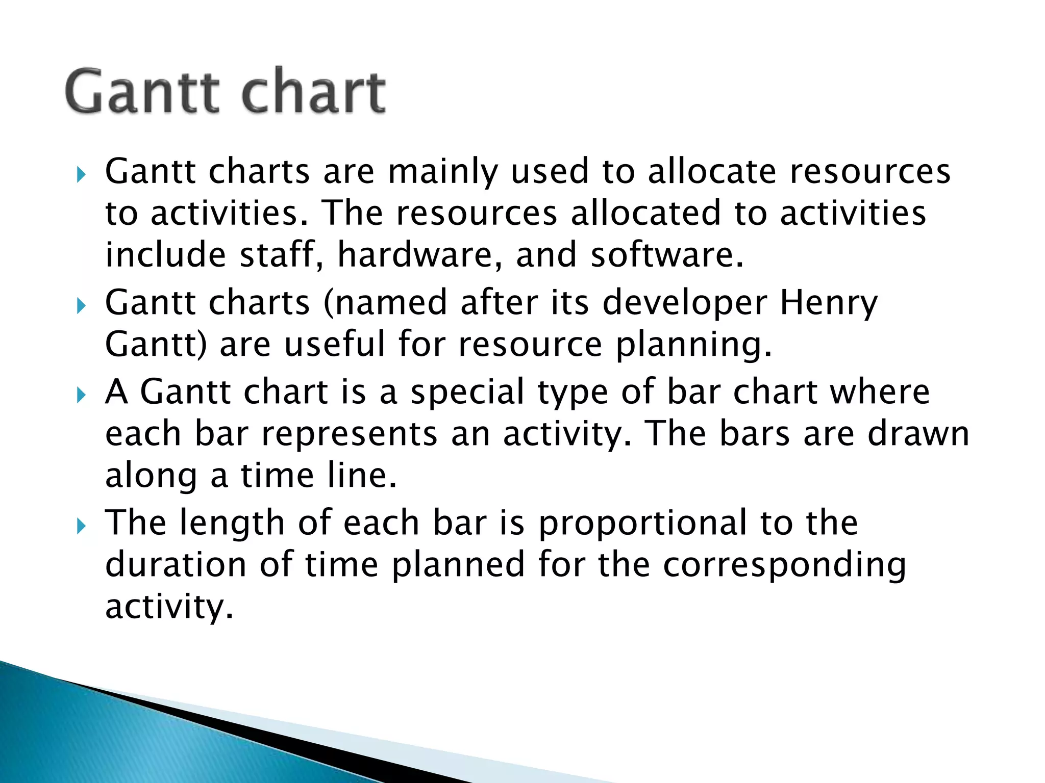  Gantt charts are mainly used to allocate resources
to activities. The resources allocated to activities
include staff, hardware, and software.
 Gantt charts (named after its developer Henry
Gantt) are useful for resource planning.
 A Gantt chart is a special type of bar chart where
each bar represents an activity. The bars are drawn
along a time line.
 The length of each bar is proportional to the
duration of time planned for the corresponding
activity.
 