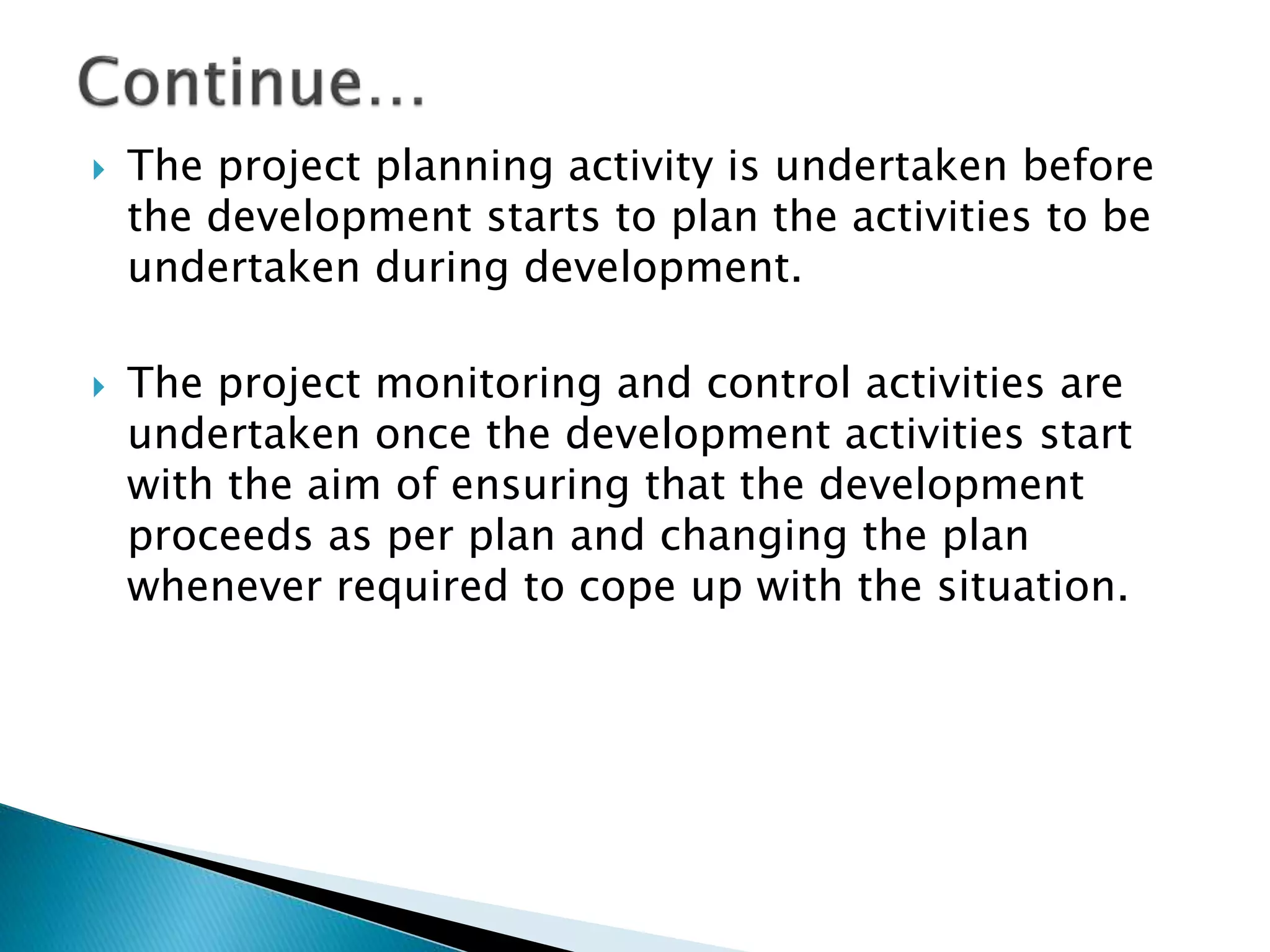  The project planning activity is undertaken before
the development starts to plan the activities to be
undertaken during development.
 The project monitoring and control activities are
undertaken once the development activities start
with the aim of ensuring that the development
proceeds as per plan and changing the plan
whenever required to cope up with the situation.
 