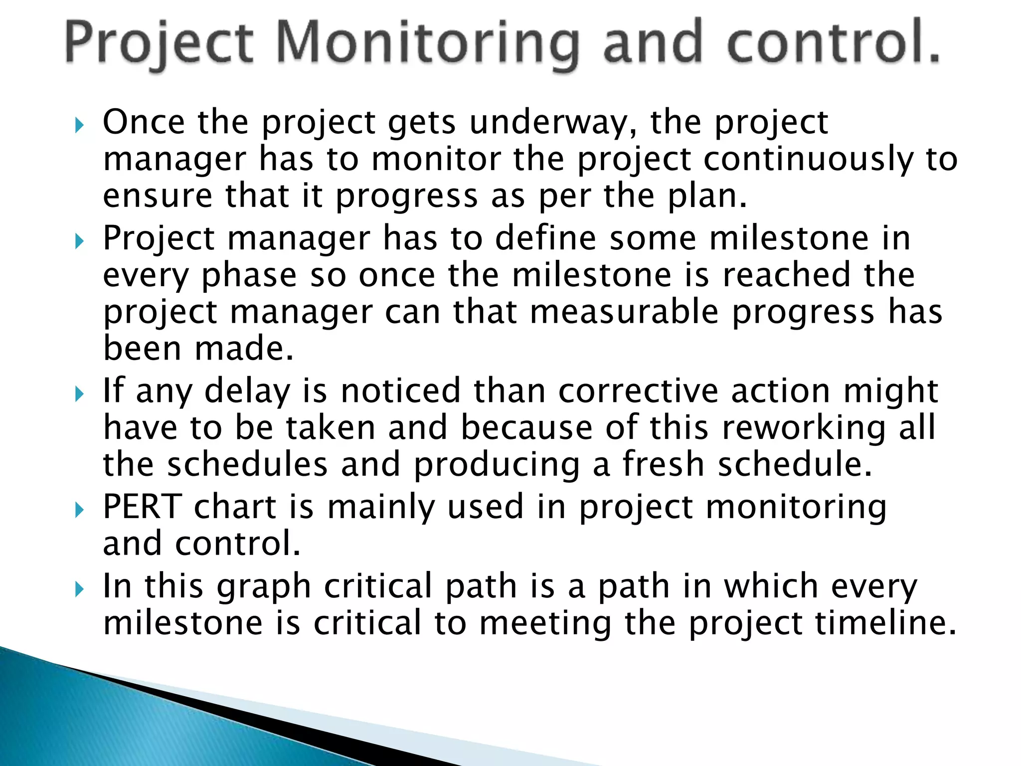  Once the project gets underway, the project
manager has to monitor the project continuously to
ensure that it progress as per the plan.
 Project manager has to define some milestone in
every phase so once the milestone is reached the
project manager can that measurable progress has
been made.
 If any delay is noticed than corrective action might
have to be taken and because of this reworking all
the schedules and producing a fresh schedule.
 PERT chart is mainly used in project monitoring
and control.
 In this graph critical path is a path in which every
milestone is critical to meeting the project timeline.
 