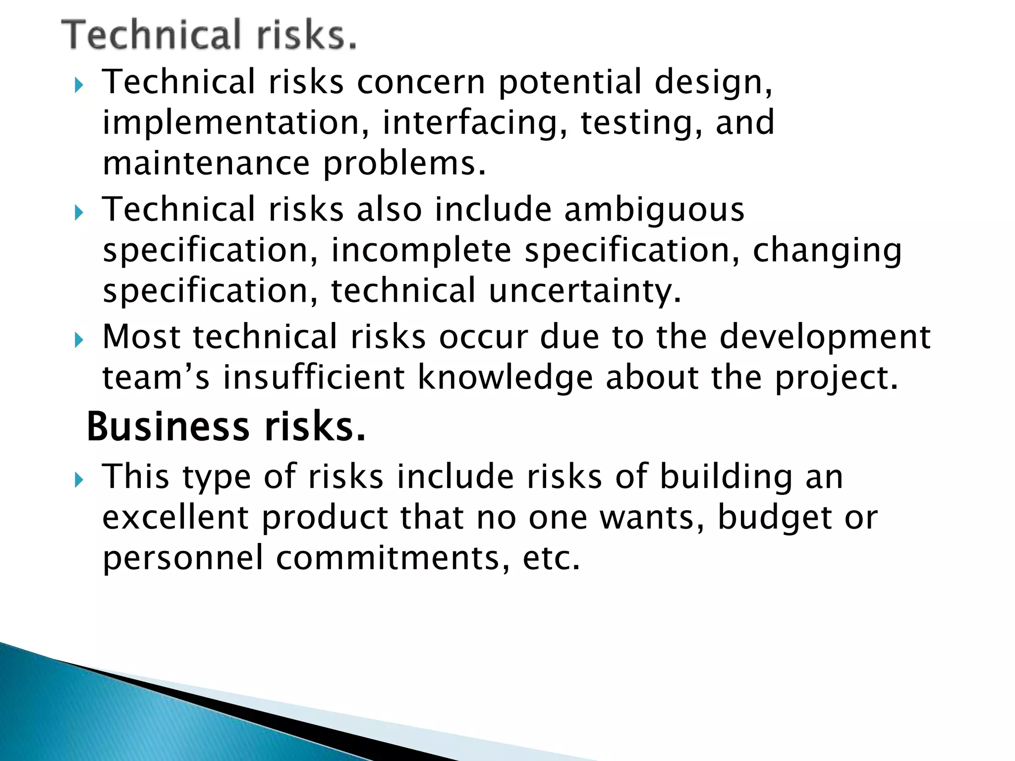  Technical risks concern potential design,
implementation, interfacing, testing, and
maintenance problems.
 Technical risks also include ambiguous
specification, incomplete specification, changing
specification, technical uncertainty.
 Most technical risks occur due to the development
team’s insufficient knowledge about the project.
Business risks.
 This type of risks include risks of building an
excellent product that no one wants, budget or
personnel commitments, etc.
 