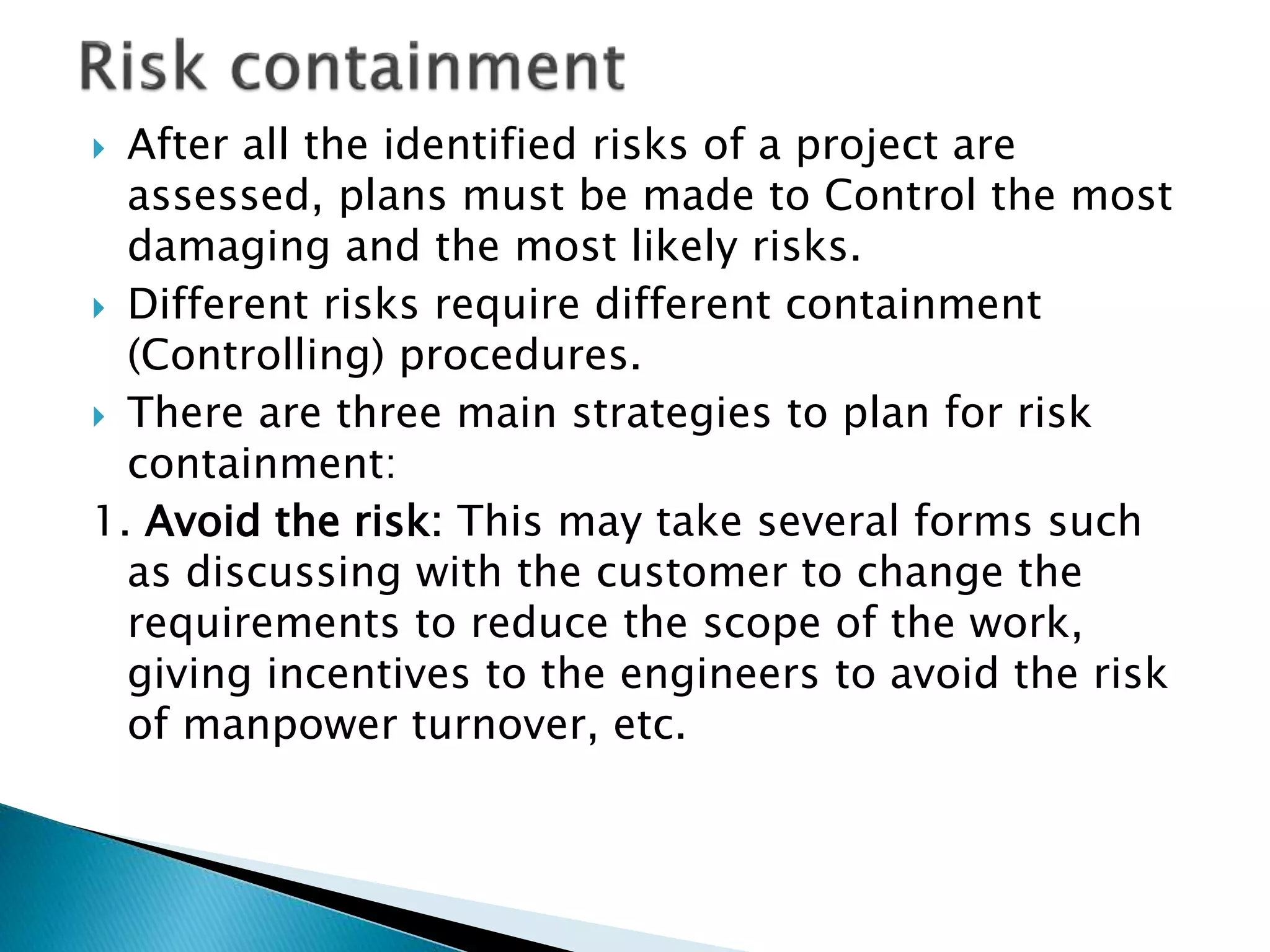  After all the identified risks of a project are
assessed, plans must be made to Control the most
damaging and the most likely risks.
 Different risks require different containment
(Controlling) procedures.
 There are three main strategies to plan for risk
containment:
1. Avoid the risk: This may take several forms such
as discussing with the customer to change the
requirements to reduce the scope of the work,
giving incentives to the engineers to avoid the risk
of manpower turnover, etc.
 