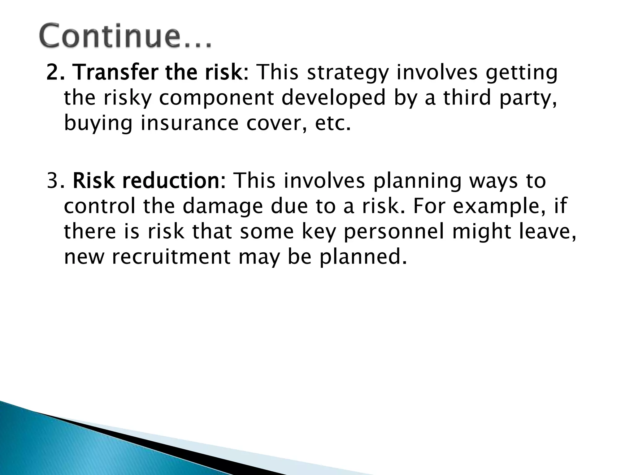 2. Transfer the risk: This strategy involves getting
the risky component developed by a third party,
buying insurance cover, etc.
3. Risk reduction: This involves planning ways to
control the damage due to a risk. For example, if
there is risk that some key personnel might leave,
new recruitment may be planned.
 