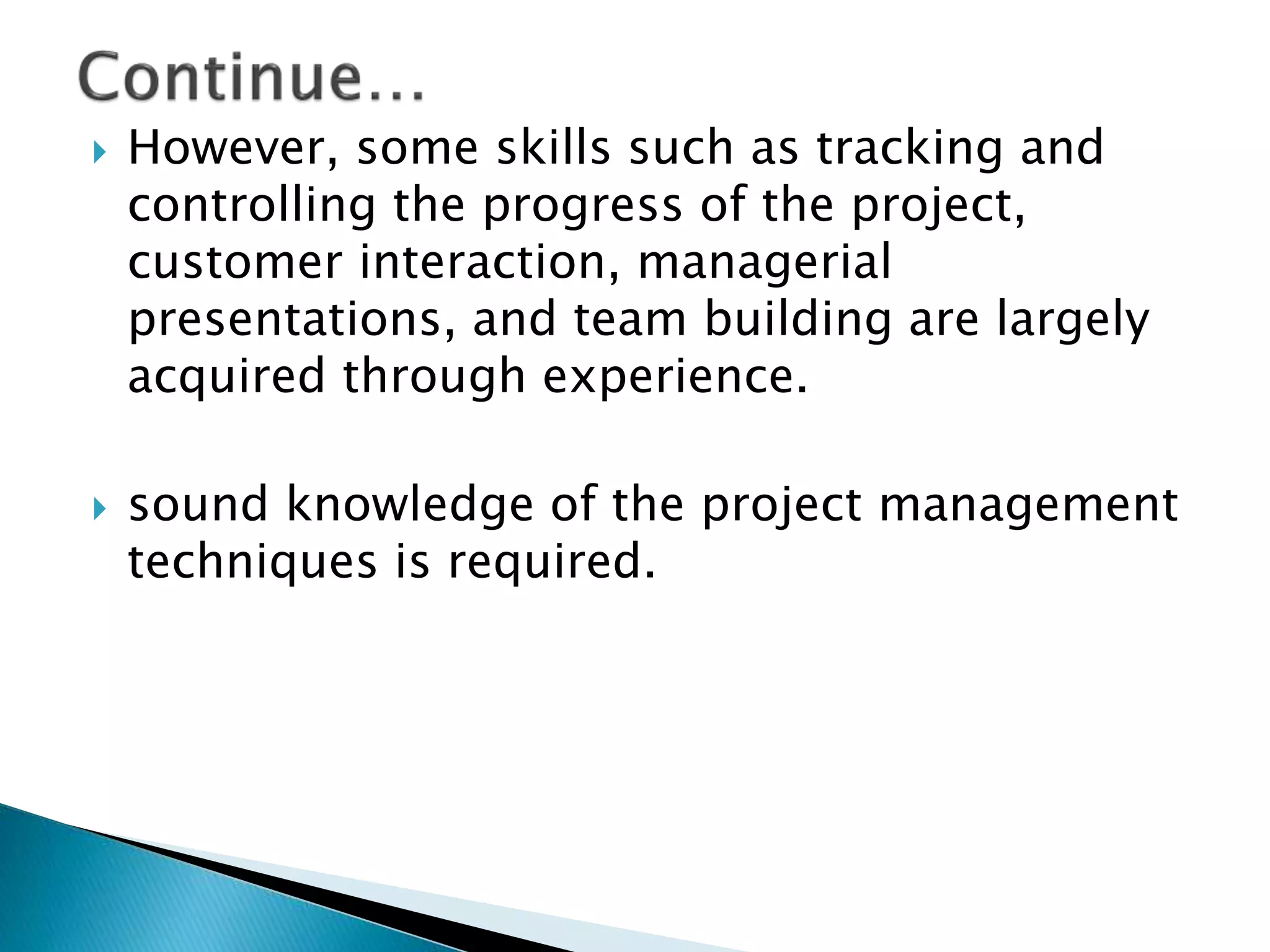  However, some skills such as tracking and
controlling the progress of the project,
customer interaction, managerial
presentations, and team building are largely
acquired through experience.
 sound knowledge of the project management
techniques is required.
 