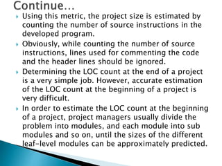  Using this metric, the project size is estimated by
counting the number of source instructions in the
developed program.
 Obviously, while counting the number of source
instructions, lines used for commenting the code
and the header lines should be ignored.
 Determining the LOC count at the end of a project
is a very simple job. However, accurate estimation
of the LOC count at the beginning of a project is
very difficult.
 In order to estimate the LOC count at the beginning
of a project, project managers usually divide the
problem into modules, and each module into sub
modules and so on, until the sizes of the different
leaf-level modules can be approximately predicted.
 