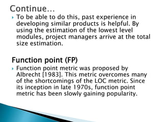  To be able to do this, past experience in
developing similar products is helpful. By
using the estimation of the lowest level
modules, project managers arrive at the total
size estimation.
Function point (FP)
 Function point metric was proposed by
Albrecht [1983]. This metric overcomes many
of the shortcomings of the LOC metric. Since
its inception in late 1970s, function point
metric has been slowly gaining popularity.
 