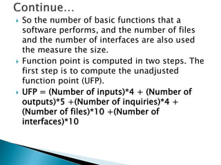  So the number of basic functions that a
software performs, and the number of files
and the number of interfaces are also used
the measure the size.
 Function point is computed in two steps. The
first step is to compute the unadjusted
function point (UFP).
 UFP = (Number of inputs)*4 + (Number of
outputs)*5 +(Number of inquiries)*4 +
(Number of files)*10 +(Number of
interfaces)*10
 