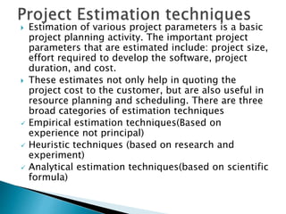  Estimation of various project parameters is a basic
project planning activity. The important project
parameters that are estimated include: project size,
effort required to develop the software, project
duration, and cost.
 These estimates not only help in quoting the
project cost to the customer, but are also useful in
resource planning and scheduling. There are three
broad categories of estimation techniques
 Empirical estimation techniques(Based on
experience not principal)
 Heuristic techniques (based on research and
experiment)
 Analytical estimation techniques(based on scientific
formula)
 