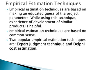  Empirical estimation techniques are based on
making an educated guess of the project
parameters. While using this technique,
experience of development of similar
products is helpful.
 empirical estimation techniques are based on
common sense.
 Two popular empirical estimation techniques
are: Expert judgment technique and Delphi
cost estimation.
 