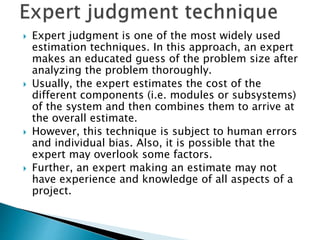  Expert judgment is one of the most widely used
estimation techniques. In this approach, an expert
makes an educated guess of the problem size after
analyzing the problem thoroughly.
 Usually, the expert estimates the cost of the
different components (i.e. modules or subsystems)
of the system and then combines them to arrive at
the overall estimate.
 However, this technique is subject to human errors
and individual bias. Also, it is possible that the
expert may overlook some factors.
 Further, an expert making an estimate may not
have experience and knowledge of all aspects of a
project.
 