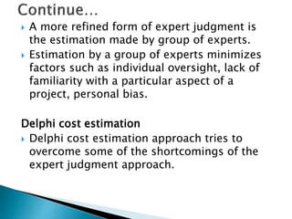  A more refined form of expert judgment is
the estimation made by group of experts.
 Estimation by a group of experts minimizes
factors such as individual oversight, lack of
familiarity with a particular aspect of a
project, personal bias.
Delphi cost estimation
 Delphi cost estimation approach tries to
overcome some of the shortcomings of the
expert judgment approach.
 