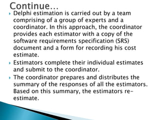  Delphi estimation is carried out by a team
comprising of a group of experts and a
coordinator. In this approach, the coordinator
provides each estimator with a copy of the
software requirements specification (SRS)
document and a form for recording his cost
estimate.
 Estimators complete their individual estimates
and submit to the coordinator.
 The coordinator prepares and distributes the
summary of the responses of all the estimators.
Based on this summary, the estimators re-
estimate.
 