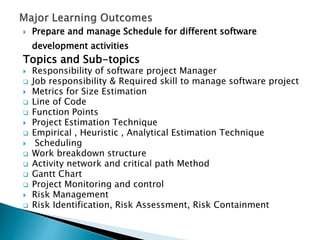  Prepare and manage Schedule for different software
development activities
Topics and Sub-topics
 Responsibility of software project Manager
 Job responsibility & Required skill to manage software project
 Metrics for Size Estimation
 Line of Code
 Function Points
 Project Estimation Technique
 Empirical , Heuristic , Analytical Estimation Technique
 Scheduling
 Work breakdown structure
 Activity network and critical path Method
 Gantt Chart
 Project Monitoring and control
 Risk Management
 Risk Identification, Risk Assessment, Risk Containment
 