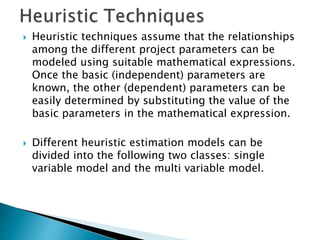  Heuristic techniques assume that the relationships
among the different project parameters can be
modeled using suitable mathematical expressions.
Once the basic (independent) parameters are
known, the other (dependent) parameters can be
easily determined by substituting the value of the
basic parameters in the mathematical expression.
 Different heuristic estimation models can be
divided into the following two classes: single
variable model and the multi variable model.
 