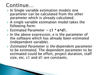  In Single variable estimation models one
parameter can be calculated from the other
parameter which is already calculated.
 A single variable estimation model takes the
following form:
 Estimated Parameter = c1 * e^d1.
 In the above expression, e is the parameter of
the software which has already been estimated
(independent variable).
 Estimated Parameter is the dependent parameter
to be estimated. The dependent parameter to be
estimated could be effort, project duration, staff
size, etc. c1 and d1 are constants.
 