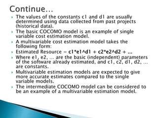  The values of the constants c1 and d1 are usually
determined using data collected from past projects
(historical data).
 The basic COCOMO model is an example of single
variable cost estimation model.
 A multivariable cost estimation model takes the
following form:
 Estimated Resource = c1*e1^d1 + c2*e2^d2 + ...
 Where e1, e2, … are the basic (independent) parameters
of the software already estimated, and c1, c2, d1, d2, …
are constants.
 Multivariable estimation models are expected to give
more accurate estimates compared to the single
variable models.
 The intermediate COCOMO model can be considered to
be an example of a multivariable estimation model.
 
