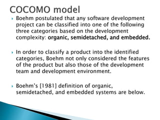  Boehm postulated that any software development
project can be classified into one of the following
three categories based on the development
complexity: organic, semidetached, and embedded.
 In order to classify a product into the identified
categories, Boehm not only considered the features
of the product but also those of the development
team and development environment.
 Boehm’s [1981] definition of organic,
semidetached, and embedded systems are below.
 