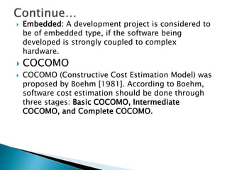  Embedded: A development project is considered to
be of embedded type, if the software being
developed is strongly coupled to complex
hardware.
 COCOMO
 COCOMO (Constructive Cost Estimation Model) was
proposed by Boehm [1981]. According to Boehm,
software cost estimation should be done through
three stages: Basic COCOMO, Intermediate
COCOMO, and Complete COCOMO.
 