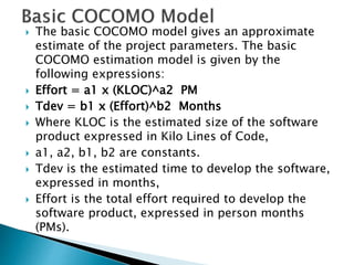  The basic COCOMO model gives an approximate
estimate of the project parameters. The basic
COCOMO estimation model is given by the
following expressions:
 Effort = a1 х (KLOC)^a2 PM
 Tdev = b1 x (Effort)^b2 Months
 Where KLOC is the estimated size of the software
product expressed in Kilo Lines of Code,
 a1, a2, b1, b2 are constants.
 Tdev is the estimated time to develop the software,
expressed in months,
 Effort is the total effort required to develop the
software product, expressed in person months
(PMs).
 