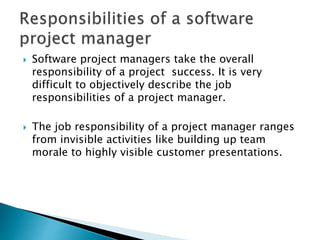  Software project managers take the overall
responsibility of a project success. It is very
difficult to objectively describe the job
responsibilities of a project manager.
 The job responsibility of a project manager ranges
from invisible activities like building up team
morale to highly visible customer presentations.
 