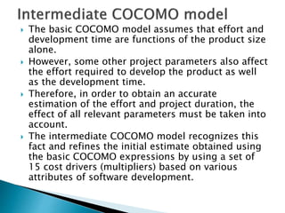  The basic COCOMO model assumes that effort and
development time are functions of the product size
alone.
 However, some other project parameters also affect
the effort required to develop the product as well
as the development time.
 Therefore, in order to obtain an accurate
estimation of the effort and project duration, the
effect of all relevant parameters must be taken into
account.
 The intermediate COCOMO model recognizes this
fact and refines the initial estimate obtained using
the basic COCOMO expressions by using a set of
15 cost drivers (multipliers) based on various
attributes of software development.
 