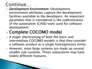 Development Environment: Development
environment attributes capture the development
facilities available to the developers. An important
parameter that is considered is the sophistication
of the automation (CASE) tools used for software
development.
 Complete COCOMO model
 A major shortcoming of both the basic and
intermediate COCOMO models is that they consider
a software product as a single homogeneous entity.
 However, most large systems are made up several
smaller sub-systems. These subsystems may have
widely different Features.
 