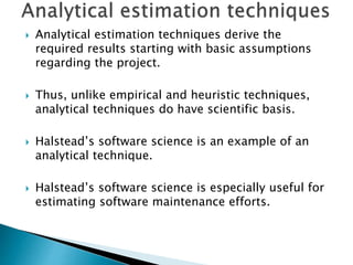  Analytical estimation techniques derive the
required results starting with basic assumptions
regarding the project.
 Thus, unlike empirical and heuristic techniques,
analytical techniques do have scientific basis.
 Halstead’s software science is an example of an
analytical technique.
 Halstead’s software science is especially useful for
estimating software maintenance efforts.
 