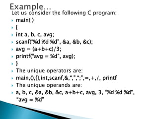 Let us consider the following C program:
 main( )
 {
 int a, b, c, avg;
 scanf(“%d %d %d”, &a, &b, &c);
 avg = (a+b+c)/3;
 printf(“avg = %d”, avg);
 }
 The unique operators are:
 main,(),{},int,scanf,&,“,”,“;”,=,+,/, printf
 The unique operands are:
 a, b, c, &a, &b, &c, a+b+c, avg, 3, “%d %d %d”,
“avg = %d”
 