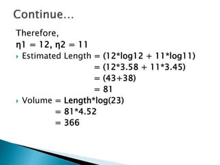 Therefore,
η1 = 12, η2 = 11
 Estimated Length = (12*log12 + 11*log11)
= (12*3.58 + 11*3.45)
= (43+38)
= 81
 Volume = Length*log(23)
= 81*4.52
= 366
 