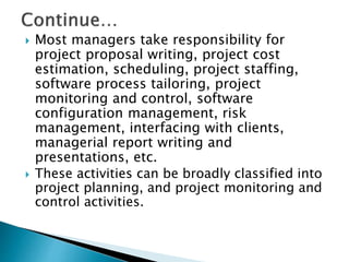  Most managers take responsibility for
project proposal writing, project cost
estimation, scheduling, project staffing,
software process tailoring, project
monitoring and control, software
configuration management, risk
management, interfacing with clients,
managerial report writing and
presentations, etc.
 These activities can be broadly classified into
project planning, and project monitoring and
control activities.
 