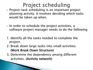  Project-task scheduling is an important project
planning activity. It involves deciding which tasks
would be taken up when.
 In order to schedule the project activities, a
software project manager needs to do the following
1. Identify all the tasks needed to complete the
project.
2. Break down large tasks into small activities.
(Work Break Down Structure)
3. Determine the dependency among different
activities. (Activity network)
 
