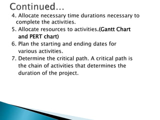 4. Allocate necessary time durations necessary to
complete the activities.
5. Allocate resources to activities.(Gantt Chart
and PERT chart)
6. Plan the starting and ending dates for
various activities.
7. Determine the critical path. A critical path is
the chain of activities that determines the
duration of the project.
 