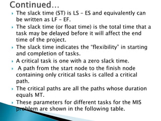  The slack time (ST) is LS – ES and equivalently can
be written as LF – EF.
 The slack time (or float time) is the total time that a
task may be delayed before it will affect the end
time of the project.
 The slack time indicates the “flexibility” in starting
and completion of tasks.
 A critical task is one with a zero slack time.
 A path from the start node to the finish node
containing only critical tasks is called a critical
path.
 The critical paths are all the paths whose duration
equals MT.
 These parameters for different tasks for the MIS
problem are shown in the following table.
 