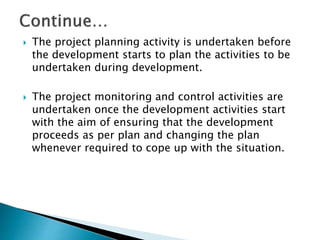  The project planning activity is undertaken before
the development starts to plan the activities to be
undertaken during development.
 The project monitoring and control activities are
undertaken once the development activities start
with the aim of ensuring that the development
proceeds as per plan and changing the plan
whenever required to cope up with the situation.
 