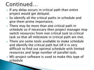  If any delay occurs in critical path than entire
project would get delayed.
 So identify all the critical paths in schedule and
give them prime importance.
 There may be more than one critical path in
schedule so if necessary then project manager may
switch resources from non critical task to critical
task so that all milestone in critical path are met.
 There are some tools available to make schedule
and identify the critical path but till it is very
difficult to find out optimal schedule with limited
resources and large number of parallel task.
 MS-project software is used to make this type of
schedule
 